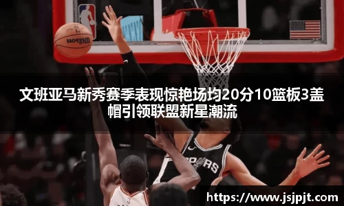 文班亚马新秀赛季表现惊艳场均20分10篮板3盖帽引领联盟新星潮流